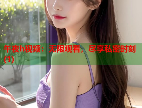 午夜h视频：无限观看，尽享私密时刻(1)