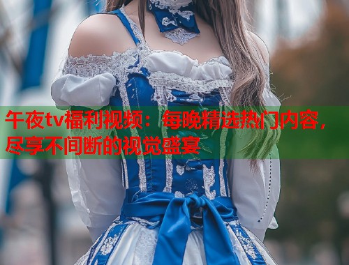午夜tv福利视频：每晚精选热门内容，尽享不间断的视觉盛宴