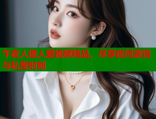 午夜人做人爱视频精品，尽享夜间激情与私密时刻