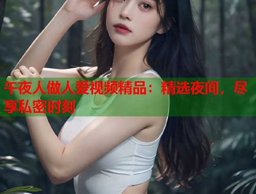 午夜人做人爱视频精品：精选夜间，尽享私密时刻