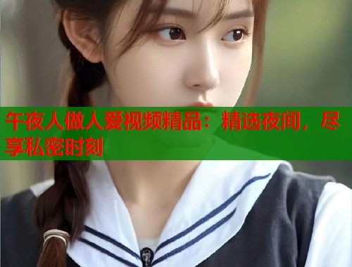 午夜人做人爱视频精品：精选夜间，尽享私密时刻