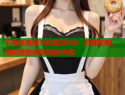 午夜免视频100集2019：无限观看，随时随地畅享精彩内容