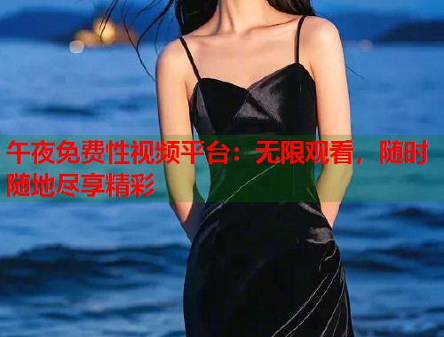 午夜免费性视频平台：无限观看，随时随地尽享精彩
