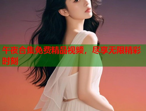 午夜合集免费精品视频，尽享无限精彩时刻