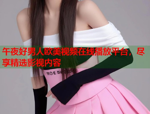 午夜好男人欧美视频在线播放平台，尽享精选影视内容