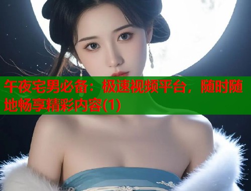 午夜宅男必备：极速视频平台，随时随地畅享精彩内容(1)