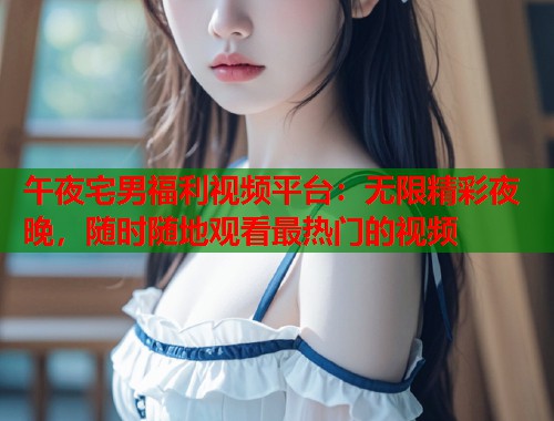午夜宅男福利视频平台：无限精彩夜晚，随时随地观看最热门的视频