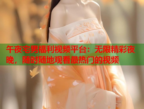 午夜宅男福利视频平台：无限精彩夜晚，随时随地观看最热门的视频