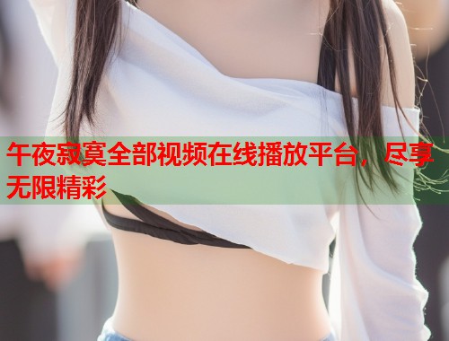 午夜寂寞全部视频在线播放平台，尽享无限精彩