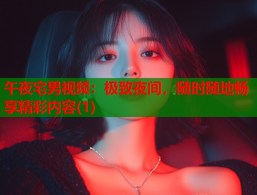 午夜宅男视频：极致夜间，随时随地畅享精彩内容(1)
