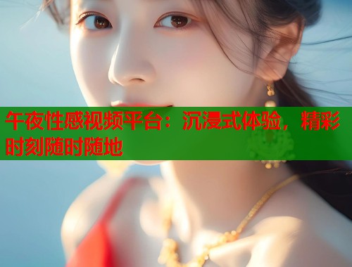 午夜性感视频平台：沉浸式体验，精彩时刻随时随地