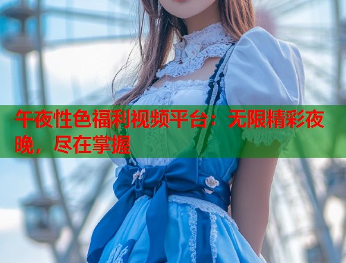 午夜性色福利视频平台：无限精彩夜晚，尽在掌握