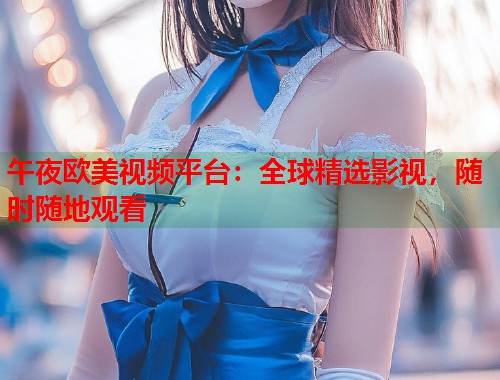 午夜欧美视频平台：全球精选影视，随时随地观看