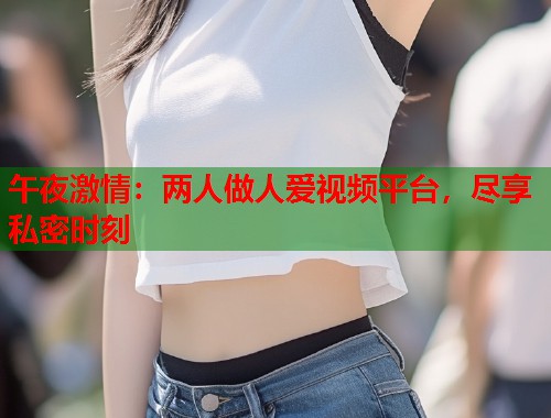 午夜激情：两人做人爱视频平台，尽享私密时刻