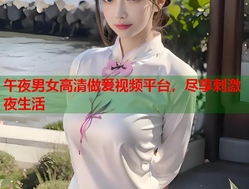 午夜男女高清做爰视频平台，尽享刺激夜生活