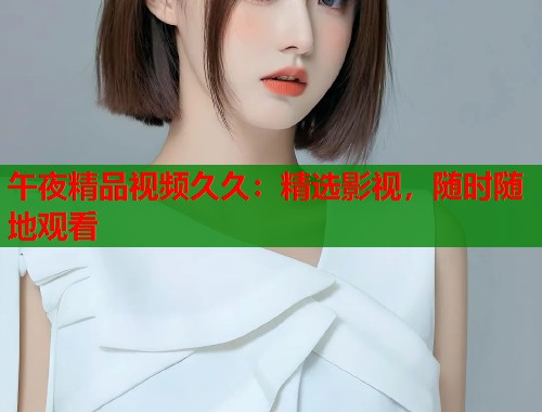 午夜精品视频久久：精选影视，随时随地观看