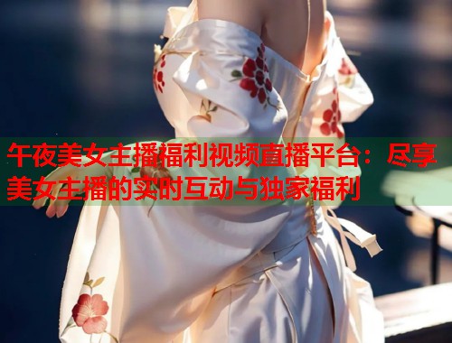 午夜美女主播福利视频直播平台：尽享美女主播的实时互动与独家福利