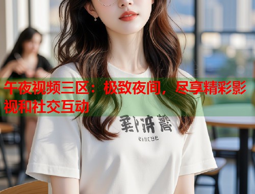 午夜视频三区：极致夜间，尽享精彩影视和社交互动