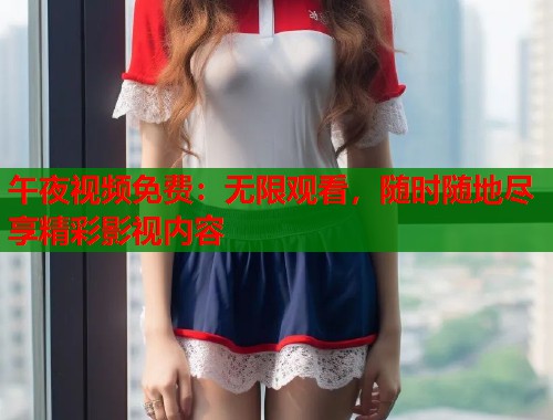 午夜视频免费：无限观看，随时随地尽享精彩影视内容