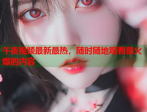 午夜视频最新最热，随时随地观看最火爆的内容