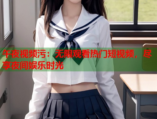 午夜视频污：无限观看热门短视频，尽享夜间娱乐时光