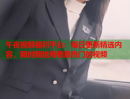 午夜视频福利平台：每日更新精选内容，随时随地观看最热门的视频