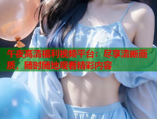 午夜高清福利视频平台：尽享清晰画质，随时随地观看精彩内容