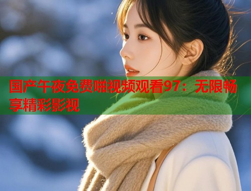 国产午夜免费啪视频观看97：无限畅享精彩影视