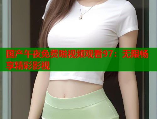 国产午夜免费啪视频观看97：无限畅享精彩影视