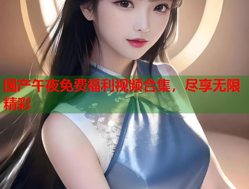 国产午夜免费福利视频合集，尽享无限精彩