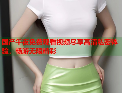 国产午夜免费观看视频尽享高清私密体验，畅游无限精彩