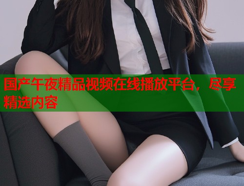 国产午夜精品视频在线播放平台，尽享精选内容