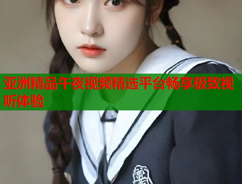 亚洲精品午夜视频精选平台畅享极致视听体验