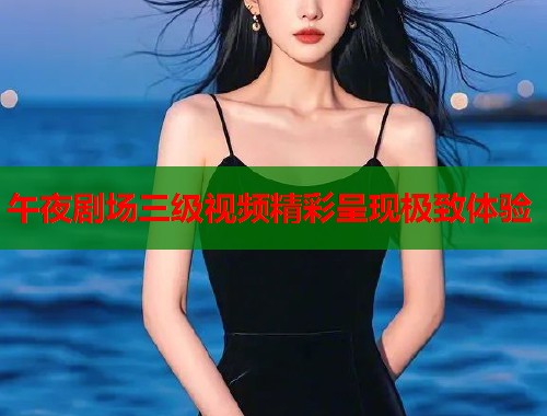 午夜剧场三级视频精彩呈现极致体验