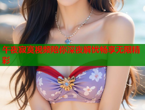 午夜寂寞视频陪你深夜解忧畅享无限精彩