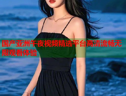国产亚洲午夜视频精选平台高清流畅无限观看体验