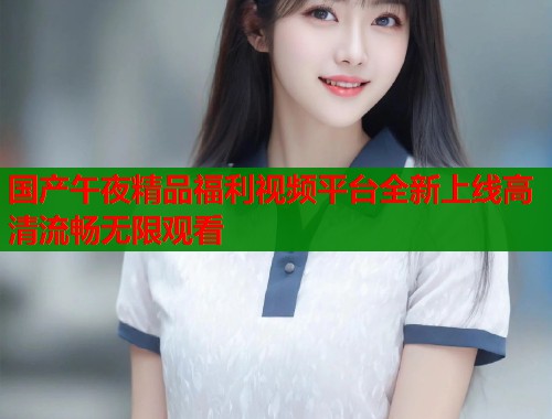 国产午夜精品福利视频平台全新上线高清流畅无限观看