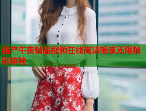 国产午夜精品视频在线高清畅享无限精彩体验