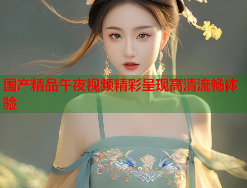 国产精品午夜视频精彩呈现高清流畅体验