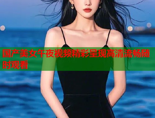 国产美女午夜视频精彩呈现高清流畅随时观看