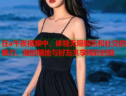 在a午夜视频中，体验无限娱乐和社交的魅力，随时随地与好友共享精彩时刻