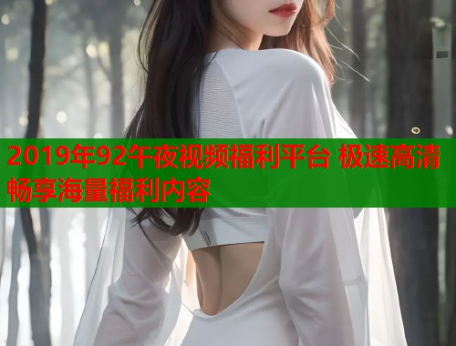 2019年92午夜视频福利平台 极速高清畅享海量福利内容