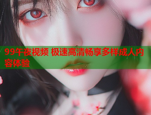 99午夜视频 极速高清畅享多样成人内容体验