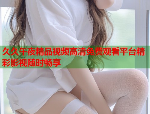 久久午夜精品视频高清免费观看平台精彩影视随时畅享