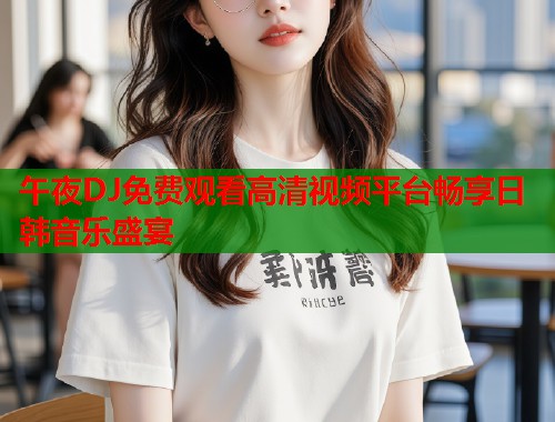 午夜DJ免费观看高清视频平台畅享日韩音乐盛宴