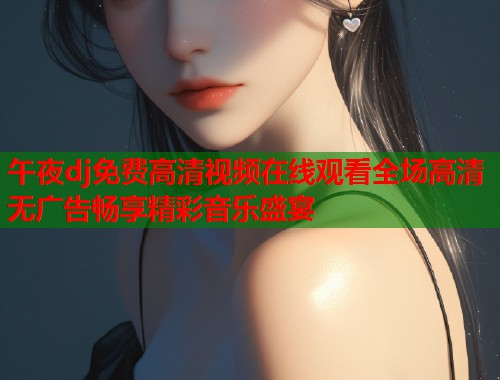 午夜dj免费高清视频在线观看全场高清无广告畅享精彩音乐盛宴