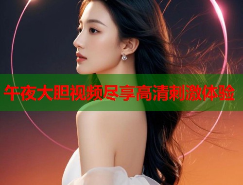 午夜大胆视频尽享高清刺激体验