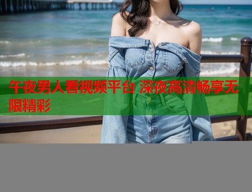 午夜男人看视频平台 深夜高清畅享无限精彩