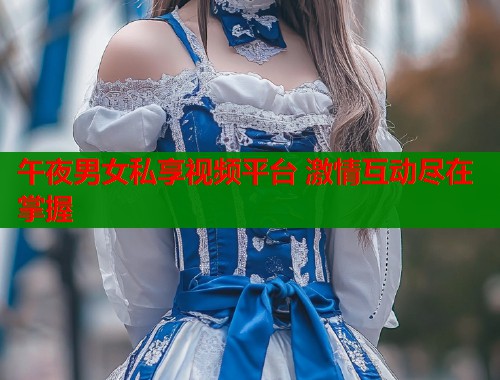 午夜男女私享视频平台 激情互动尽在掌握