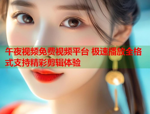 午夜视频免费视频平台 极速播放全格式支持精彩剪辑体验